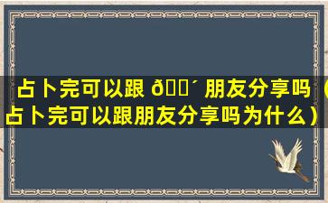 占卜完可以跟 🐴 朋友分享吗（占卜完可以跟朋友分享吗为什么）